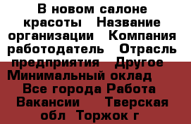 В новом салоне красоты › Название организации ­ Компания-работодатель › Отрасль предприятия ­ Другое › Минимальный оклад ­ 1 - Все города Работа » Вакансии   . Тверская обл.,Торжок г.